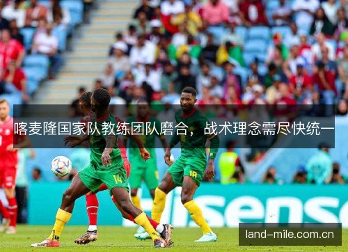喀麦隆国家队教练团队磨合,战术理念需尽快统一 喀麦隆国家队教练团队磨合,战术理念需尽快统一